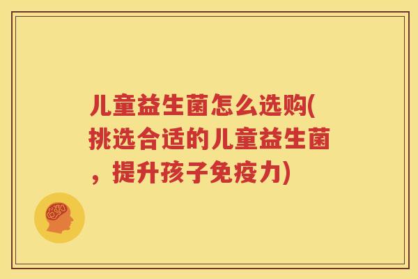 儿童益生菌怎么选购(挑选合适的儿童益生菌，提升孩子免疫力)