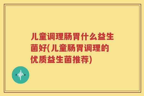 儿童调理肠胃什么益生菌好(儿童肠胃调理的优质益生菌推荐)