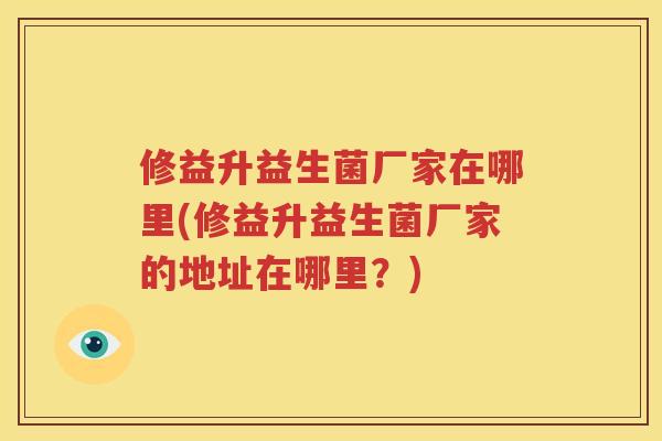 修益升益生菌厂家在哪里(修益升益生菌厂家的地址在哪里？)