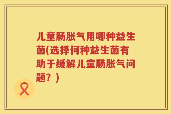 儿童肠胀气用哪种益生菌(选择何种益生菌有助于缓解儿童肠胀气问题？)
