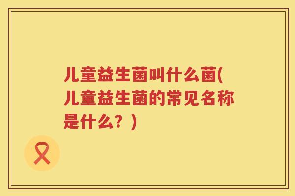 儿童益生菌叫什么菌(儿童益生菌的常见名称是什么？)