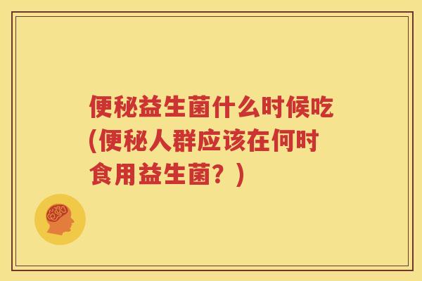 便秘益生菌什么时候吃(便秘人群应该在何时食用益生菌？)