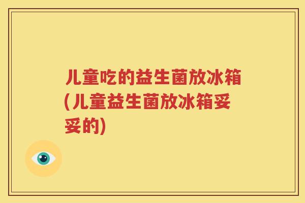 儿童吃的益生菌放冰箱(儿童益生菌放冰箱妥妥的)