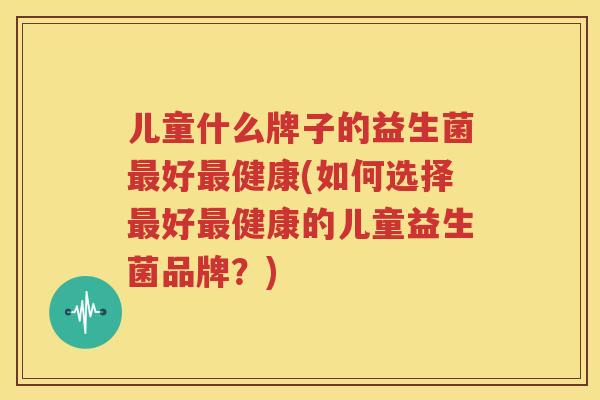 儿童什么牌子的益生菌最好最健康(如何选择最好最健康的儿童益生菌品牌？)