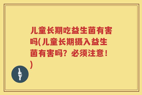 儿童长期吃益生菌有害吗(儿童长期摄入益生菌有害吗？必须注意！)