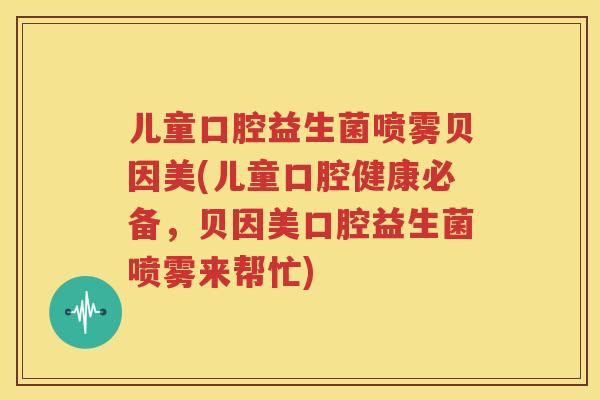 儿童口腔益生菌喷雾贝因美(儿童口腔健康必备，贝因美口腔益生菌喷雾来帮忙)