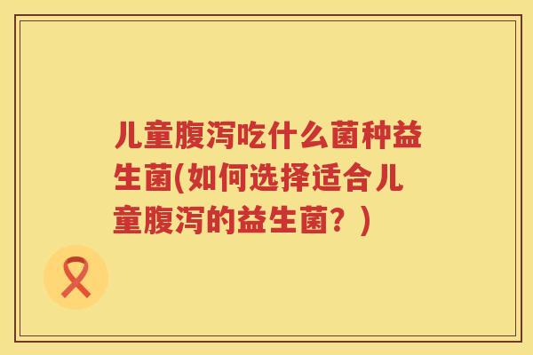 儿童腹泻吃什么菌种益生菌(如何选择适合儿童腹泻的益生菌？)