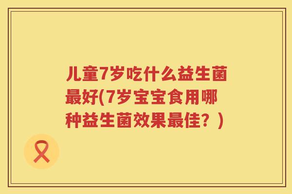 儿童7岁吃什么益生菌最好(7岁宝宝食用哪种益生菌效果最佳？)