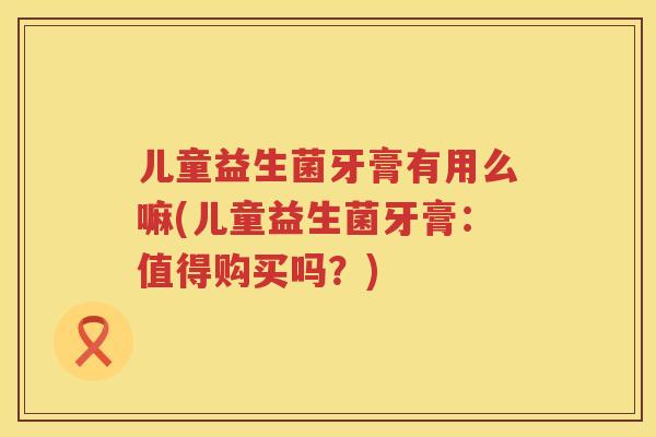 儿童益生菌牙膏有用么嘛(儿童益生菌牙膏：值得购买吗？)