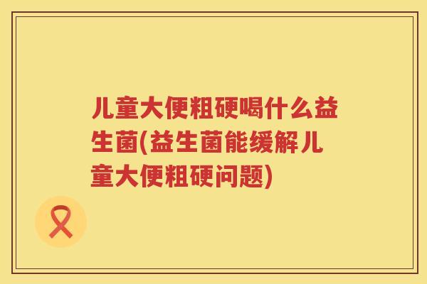 儿童大便粗硬喝什么益生菌(益生菌能缓解儿童大便粗硬问题)