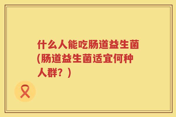 什么人能吃肠道益生菌(肠道益生菌适宜何种人群？)