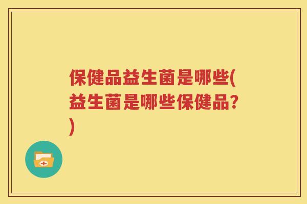 保健品益生菌是哪些(益生菌是哪些保健品？)
