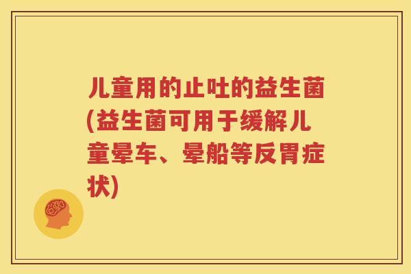 儿童用的止吐的益生菌(益生菌可用于缓解儿童晕车、晕船等反胃症状)