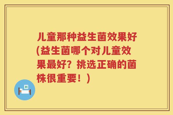 儿童那种益生菌效果好(益生菌哪个对儿童效果最好？挑选正确的菌株很重要！)