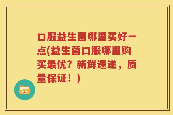 口服益生菌哪里买好一点(益生菌口服哪里购买最优？新鲜速递，质量保证！)