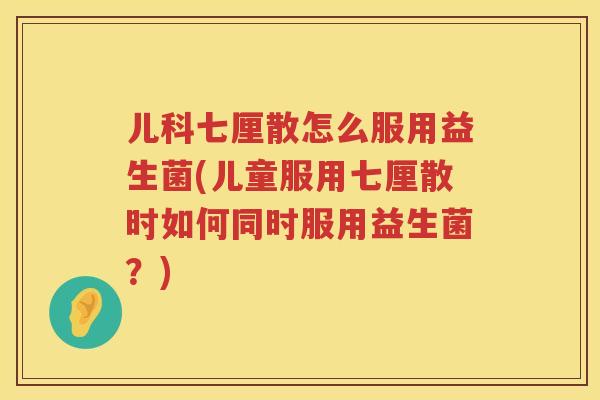 儿科七厘散怎么服用益生菌(儿童服用七厘散时如何同时服用益生菌？)