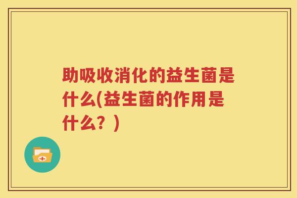 助吸收消化的益生菌是什么(益生菌的作用是什么？)