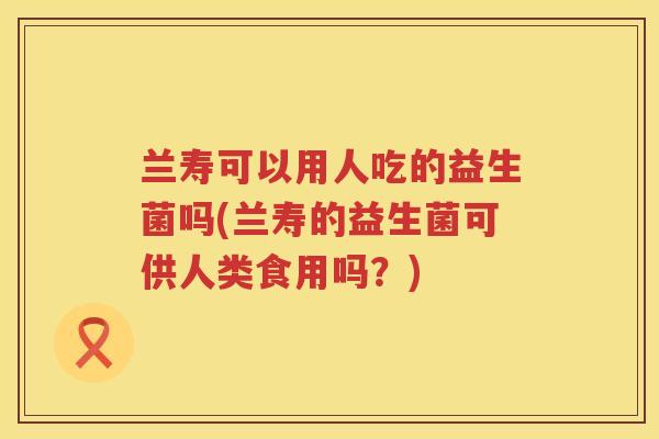 兰寿可以用人吃的益生菌吗(兰寿的益生菌可供人类食用吗？)
