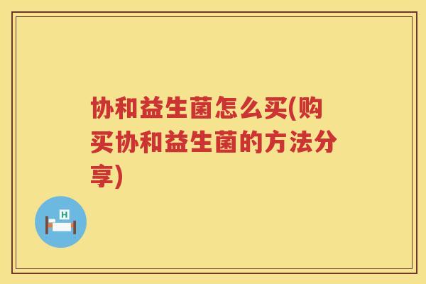 协和益生菌怎么买(购买协和益生菌的方法分享)