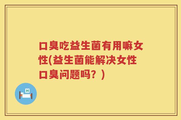 口臭吃益生菌有用嘛女性(益生菌能解决女性口臭问题吗？)