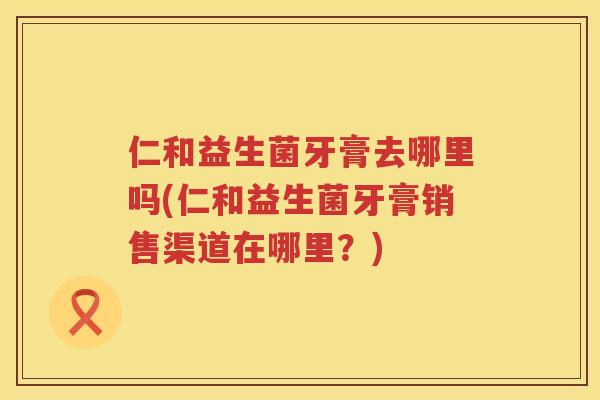 仁和益生菌牙膏去哪里吗(仁和益生菌牙膏销售渠道在哪里？)