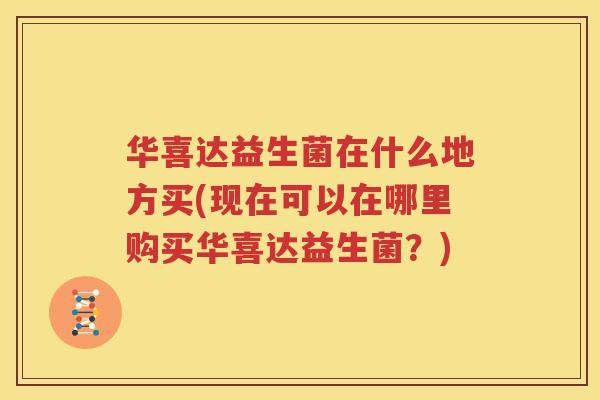 华喜达益生菌在什么地方买(现在可以在哪里购买华喜达益生菌？)