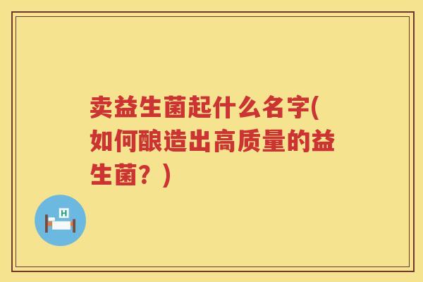 卖益生菌起什么名字(如何酿造出高质量的益生菌？)