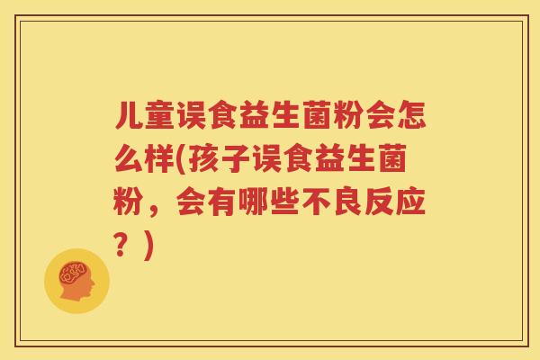 儿童误食益生菌粉会怎么样(孩子误食益生菌粉，会有哪些不良反应？)