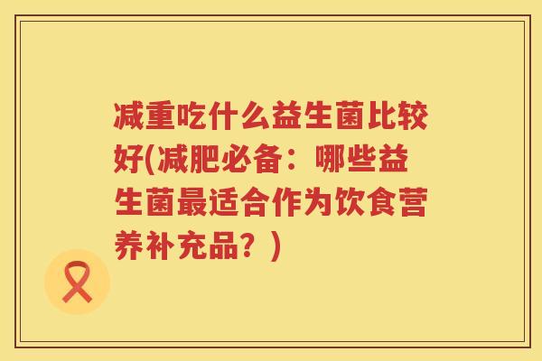 减重吃什么益生菌比较好(减肥必备：哪些益生菌最适合作为饮食营养补充品？)