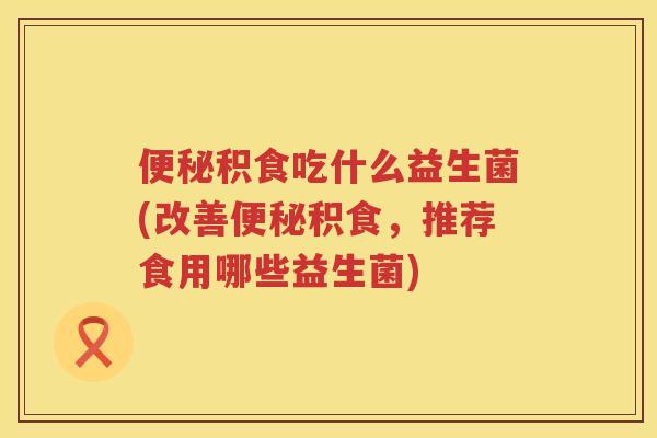 便秘积食吃什么益生菌(改善便秘积食，推荐食用哪些益生菌)