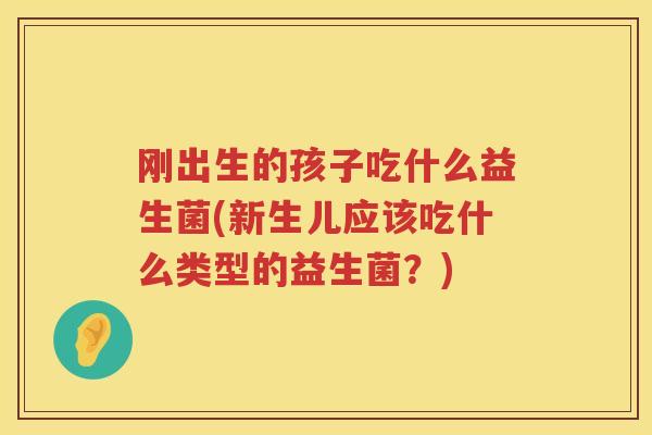 刚出生的孩子吃什么益生菌(新生儿应该吃什么类型的益生菌？)