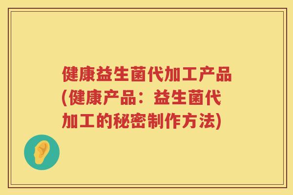 健康益生菌代加工产品(健康产品：益生菌代加工的秘密制作方法)