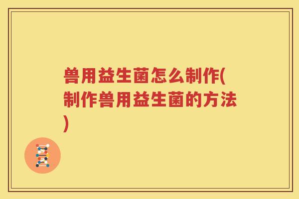 兽用益生菌怎么制作(制作兽用益生菌的方法)