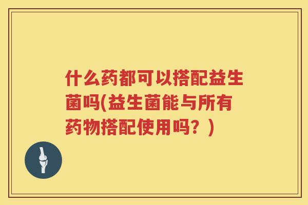 什么药都可以搭配益生菌吗(益生菌能与所有药物搭配使用吗？)