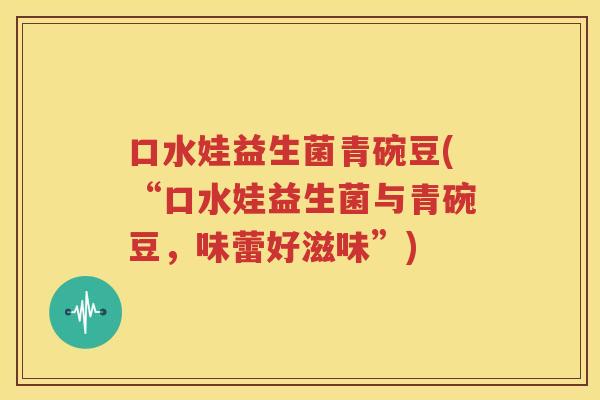 口水娃益生菌青碗豆(“口水娃益生菌与青碗豆，味蕾好滋味”)