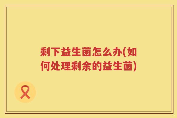 剩下益生菌怎么办(如何处理剩余的益生菌)