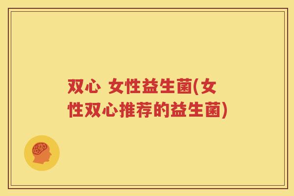 双心 女性益生菌(女性双心推荐的益生菌)