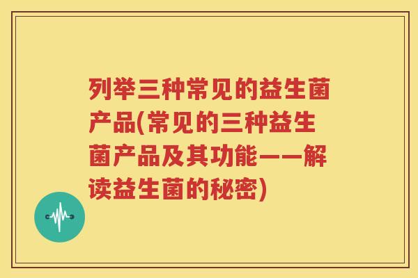列举三种常见的益生菌产品(常见的三种益生菌产品及其功能——解读益生菌的秘密)