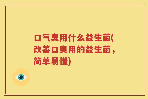 口气臭用什么益生菌(改善口臭用的益生菌，简单易懂)