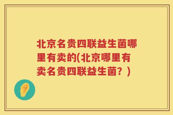 北京名贵四联益生菌哪里有卖的(北京哪里有卖名贵四联益生菌？)