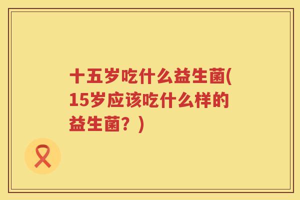 十五岁吃什么益生菌(15岁应该吃什么样的益生菌？)