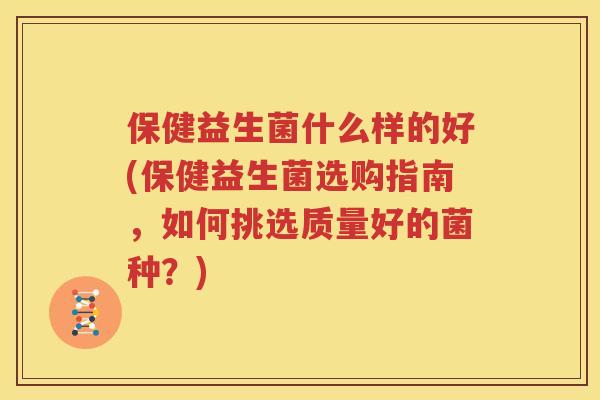 保健益生菌什么样的好(保健益生菌选购指南，如何挑选质量好的菌种？)