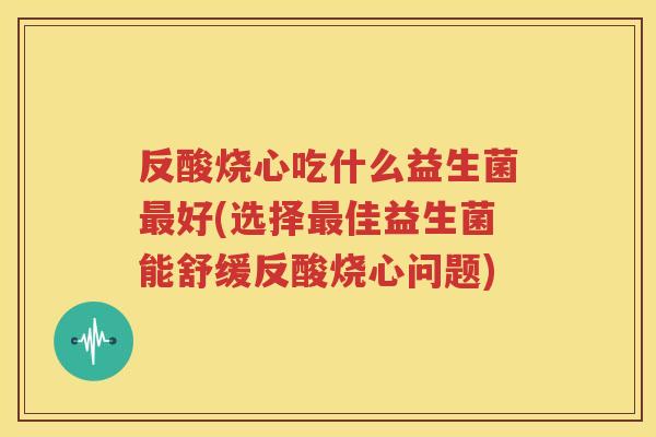 反酸烧心吃什么益生菌最好(选择最佳益生菌能舒缓反酸烧心问题)
