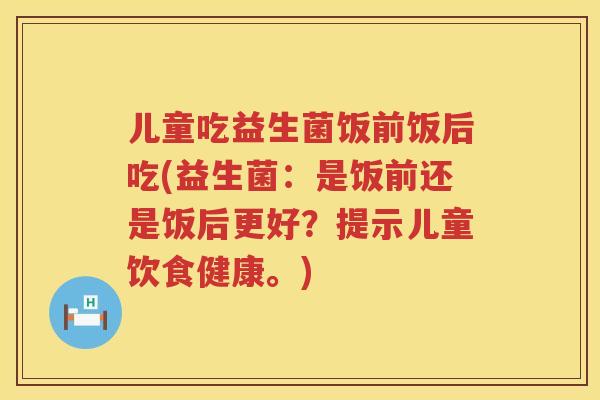 儿童吃益生菌饭前饭后吃(益生菌：是饭前还是饭后更好？提示儿童饮食健康。)