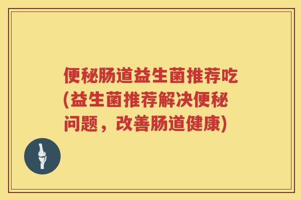 便秘肠道益生菌推荐吃(益生菌推荐解决便秘问题，改善肠道健康)