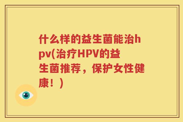 什么样的益生菌能治hpv(治疗HPV的益生菌推荐，保护女性健康！)