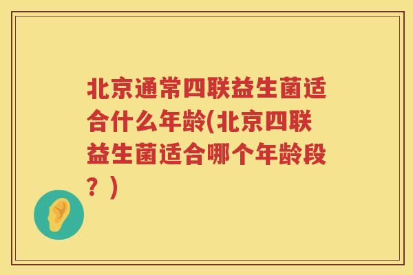 北京通常四联益生菌适合什么年龄(北京四联益生菌适合哪个年龄段？)