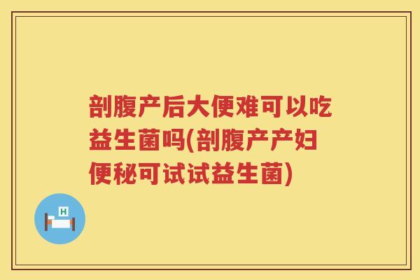 剖腹产后大便难可以吃益生菌吗(剖腹产产妇便秘可试试益生菌)