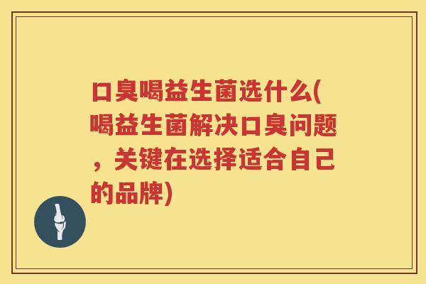 口臭喝益生菌选什么(喝益生菌解决口臭问题，关键在选择适合自己的品牌)
