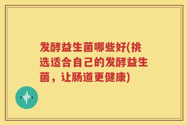 发酵益生菌哪些好(挑选适合自己的发酵益生菌，让肠道更健康)